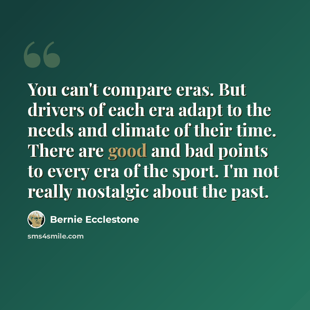“You can't compare eras. But drivers of each era adapt to the needs and climate of their time. There are good and bad points to every era of the sport. I'm not really nostalgic about the past.” quote by Bernie Ecclestone