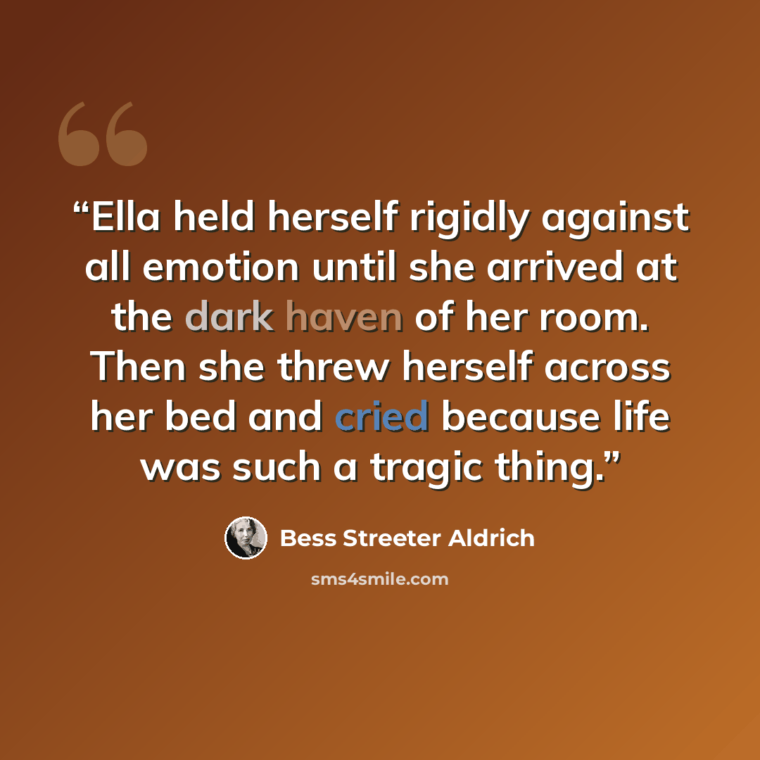 “Ella held herself rigidly against all emotion until she arrived at the dark haven of her room. Then she threw herself across her bed and cried because life was such a tragic thing.” quote by Bess Streeter Aldrich