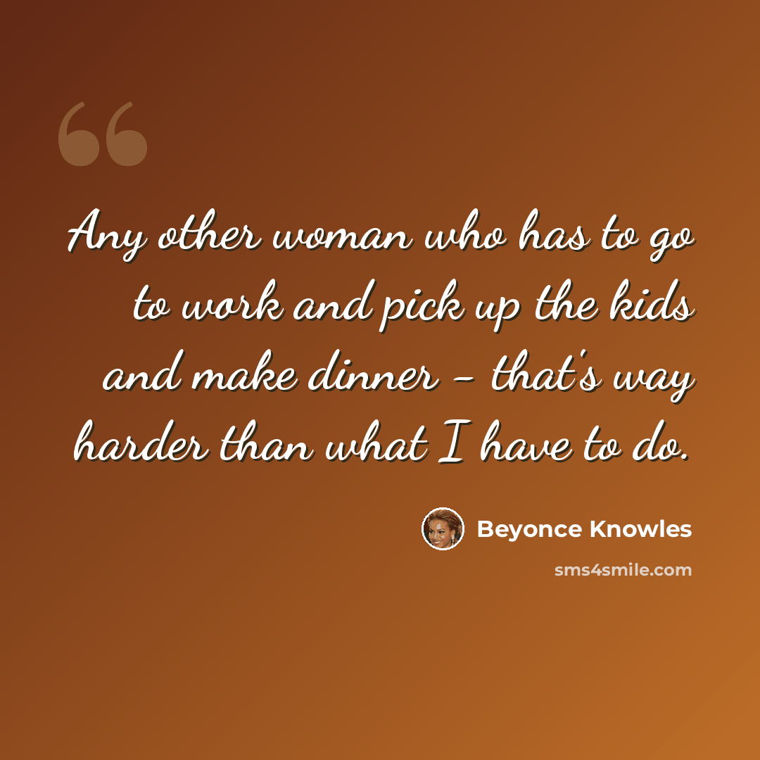 “Any other woman who has to go to work and pick up the kids and make dinner - that's way harder than what I have to do.” quote by Beyonce Knowles