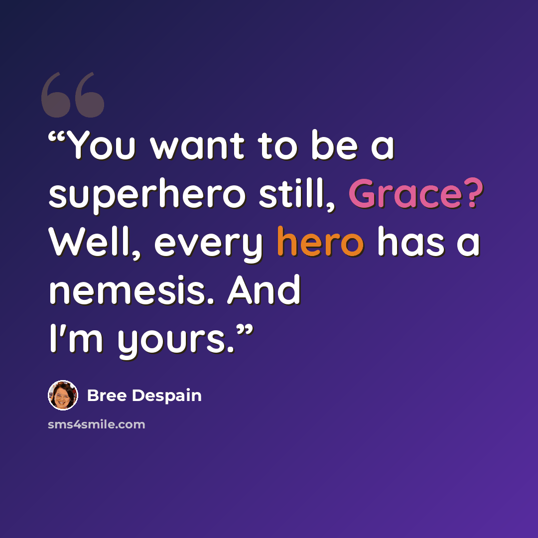 “You want to be a superhero still, Grace? Well, every hero has a nemesis. And I'm yours.” quote by Bree Despain