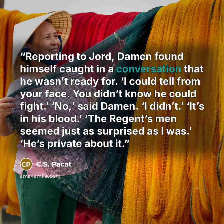 “Reporting to Jord, Damen found himself caught in a conversation that he wasn’t ready for. ‘I could tell from your face. You didn’t know he could fight.’ ‘No,’ said Damen. ‘I didn’t.’ ‘It’s in his blood.’ ‘The Regent’s men seemed just as surprised as I was.’ ‘He’s private about it.” quote by C.S. Pacat