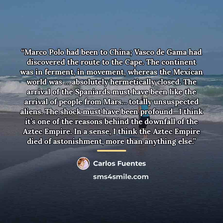“Marco Polo had been to China; Vasco de Gama had discovered the route to the Cape. The continent was in ferment, in movement, whereas the Mexican world was … absolutely hermetically closed. The arrival of the Spaniards must have been like the arrival of people from Mars... totally unsuspected…” quote by Carlos Fuentes