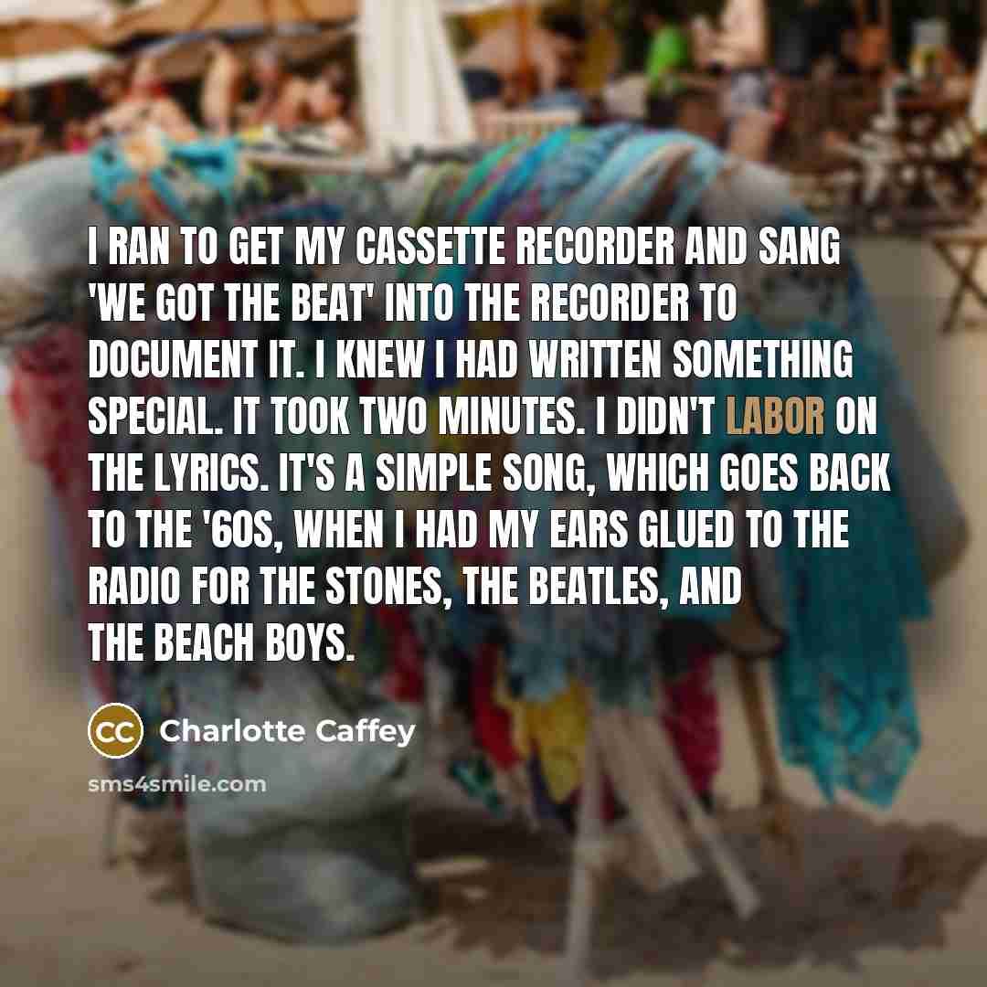 “I ran to get my cassette recorder and sang 'We Got the Beat' into the recorder to document it. I knew I had written something special. It took two minutes. I didn't labor on the lyrics. It's a simple song, which goes back to the '60s, when I had my ears glued to the radio for the Stones, the…” quote by Charlotte Caffey