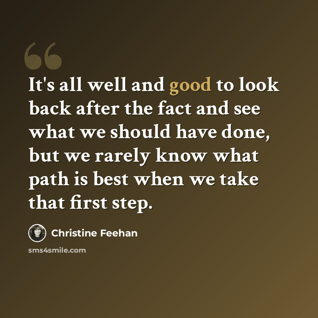 “It's all well and good to look back after the fact and see what we should have done, but we rarely know what path is best when we take that first step.” quote by Christine Feehan