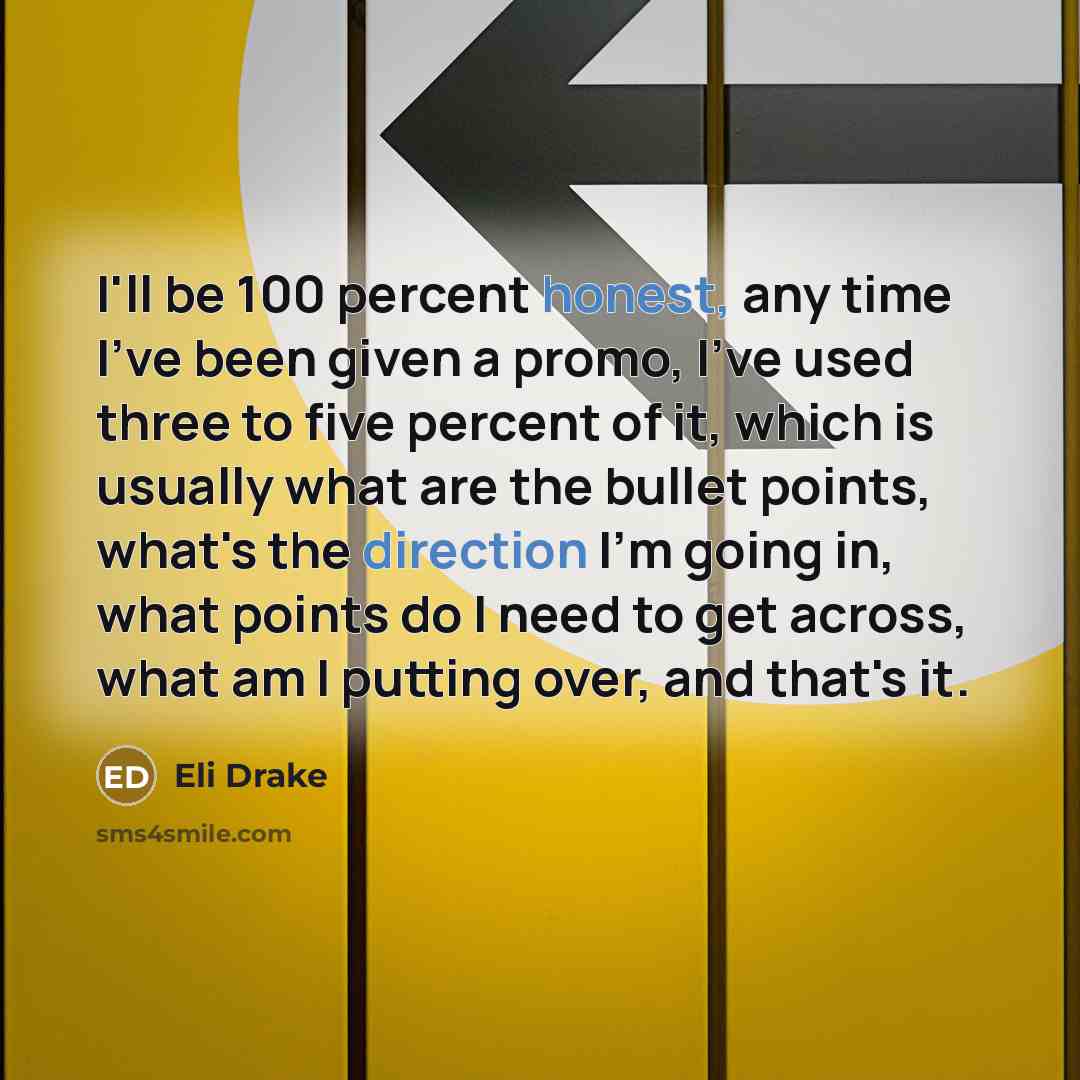 “I'll be 100 percent honest, any time I've been given a promo, I've used three to five percent of it, which is usually what are the bullet points, what's the direction I'm going in, what points do I need to get across, what am I putting over, and that's it.” quote by Eli Drake