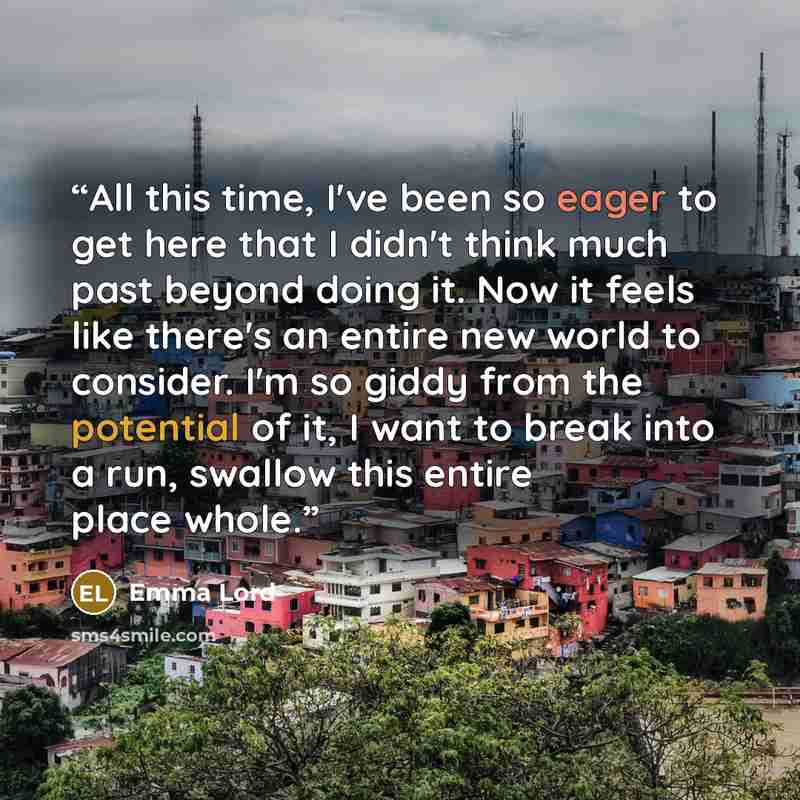 “All this time, I've been so eager to get here that I didn't think much past beyond doing it. Now it feels like there's an entire new world to consider. I'm so giddy from the potential of it, I want to break into a run, swallow this entire place whole.” quote by Emma Lord