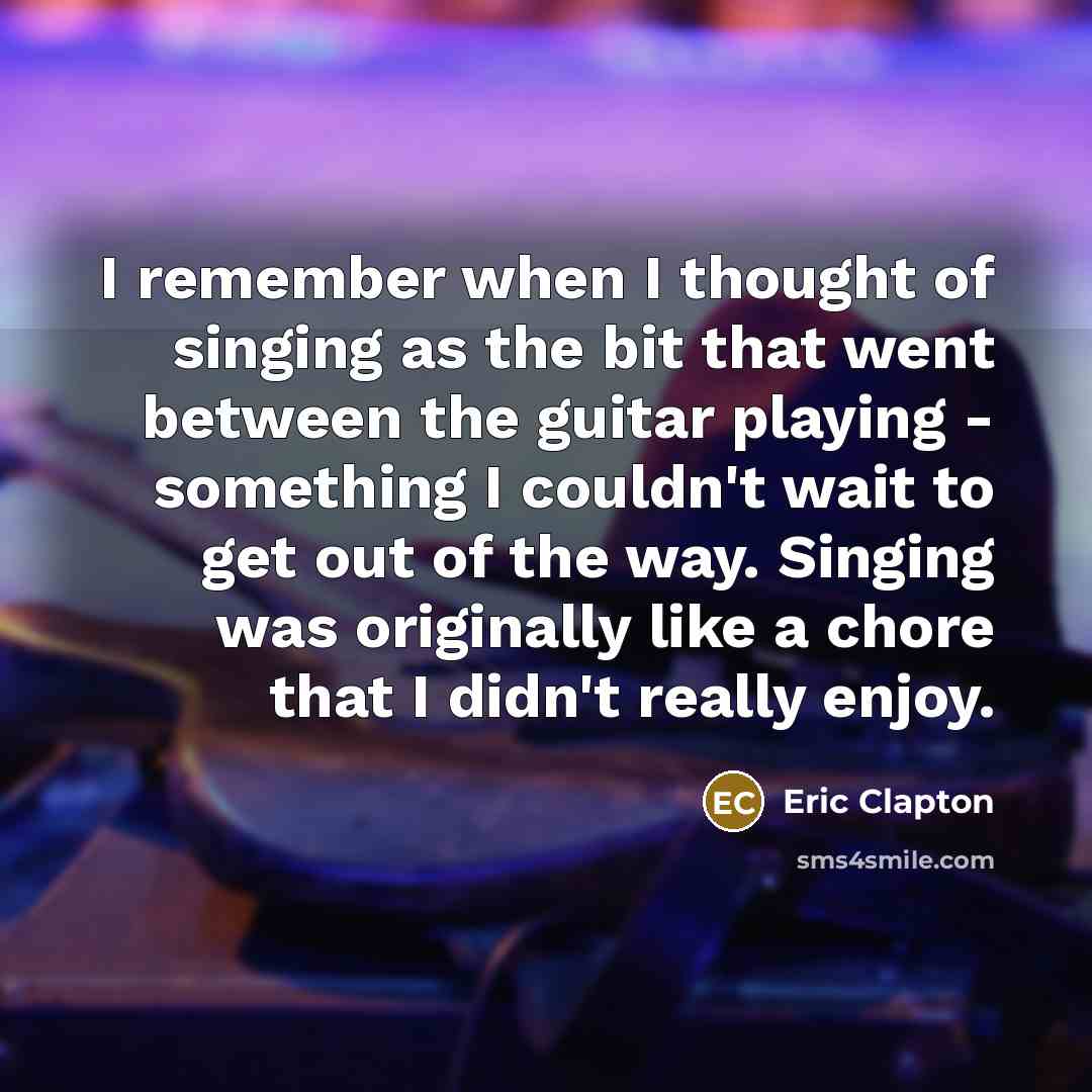 “I remember when I thought of singing as the bit that went between the guitar playing - something I couldn't wait to get out of the way. Singing was originally like a chore that I didn't really enjoy.” quote by Eric Clapton