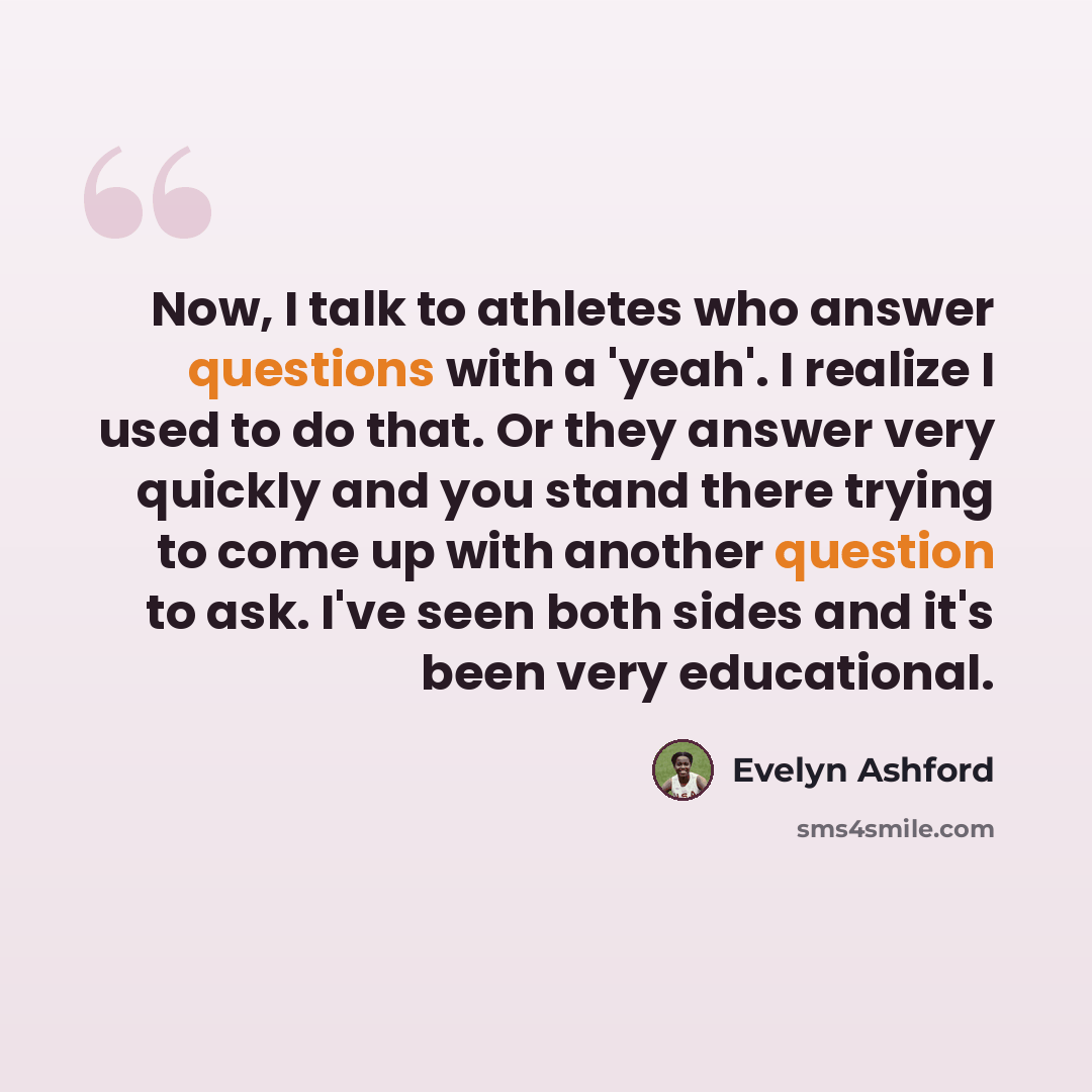“Now, I talk to athletes who answer questions with a 'yeah'. I realize I used to do that. Or they answer very quickly and you stand there trying to come up with another question to ask. I've seen both sides and it's been very educational.” quote by Evelyn Ashford