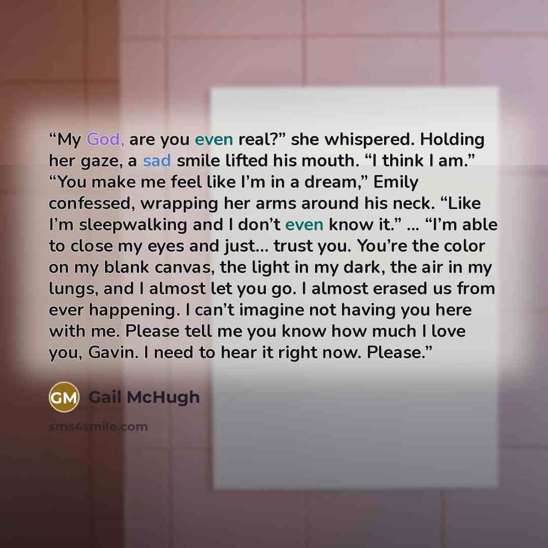 “My God, are you even real?” she whispered. Holding her gaze, a sad smile lifted his mouth. “I think I am.” “You make me feel like I’m in a dream,” Emily confessed, wrapping her arms around his neck. “Like I’m sleepwalking and I don’t even know it.” ... “I’m able to close my eyes and just… trust…” quote by Gail McHugh
