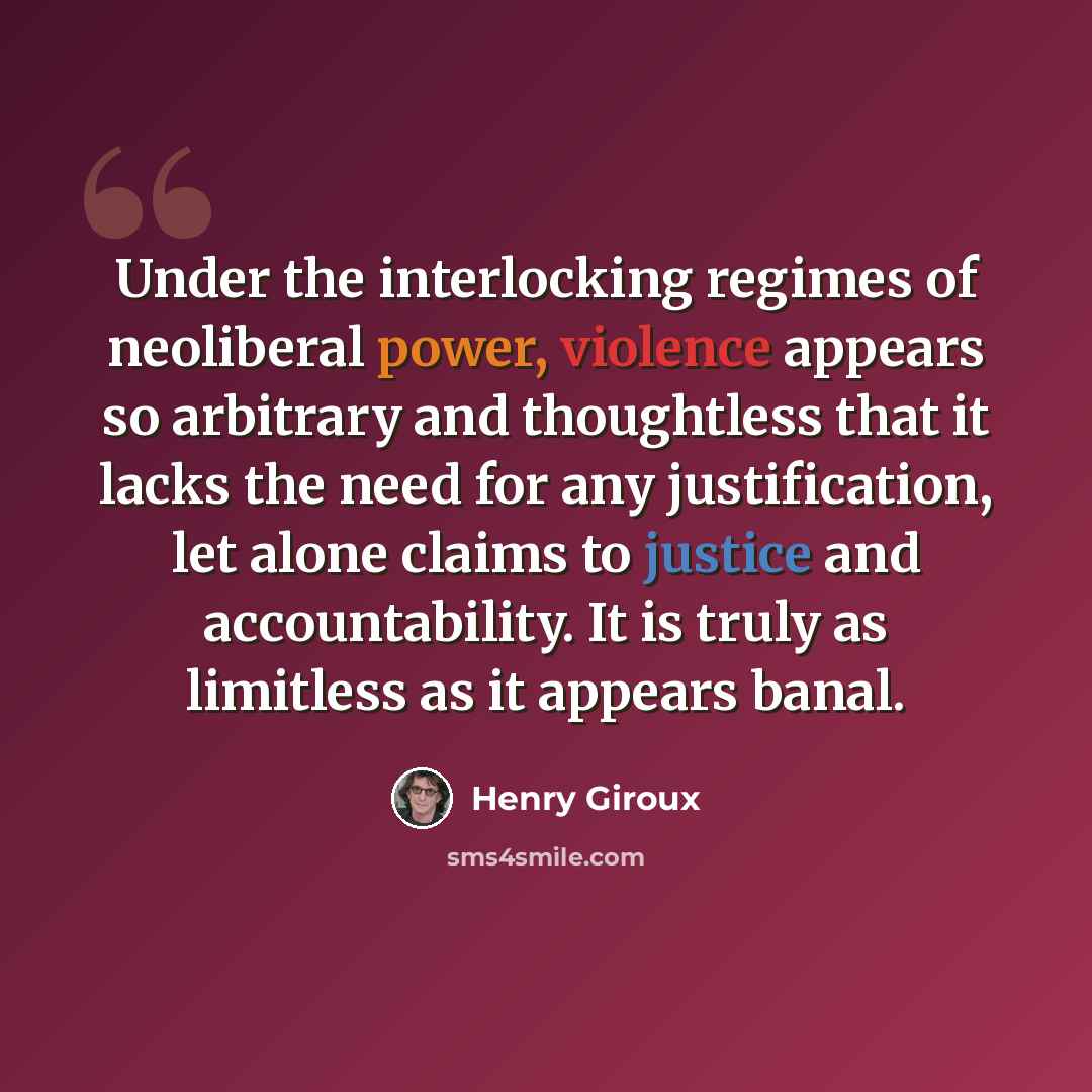 “Under the interlocking regimes of neoliberal power, violence appears so arbitrary and thoughtless that it lacks the need for any justification, let alone claims to justice and accountability. It is truly as limitless as it appears banal.” quote by Henry Giroux