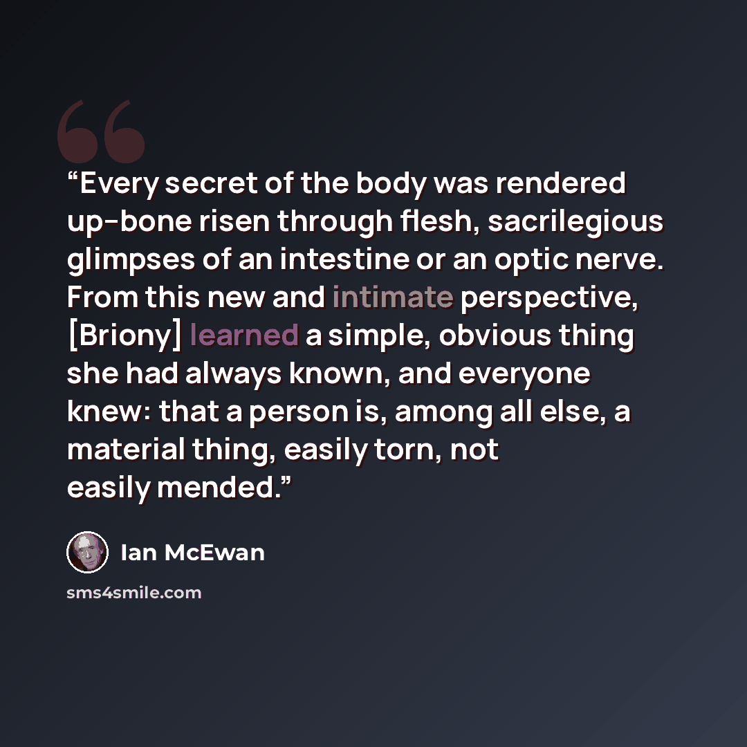 “Every secret of the body was rendered up--bone risen through flesh, sacrilegious glimpses of an intestine or an optic nerve. From this new and intimate perspective, [Briony] learned a simple, obvious thing she had always known, and everyone knew: that a person is, among all else, a material thing…” quote by Ian McEwan