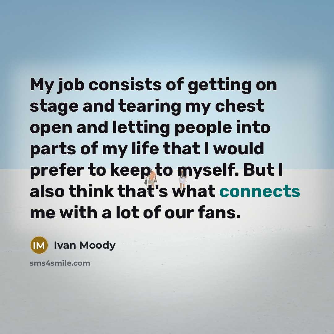 “My job consists of getting on stage and tearing my chest open and letting people into parts of my life that I would prefer to keep to myself. But I also think that's what connects me with a lot of our fans.” quote by Ivan Moody