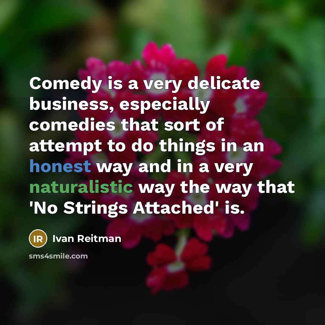 “Comedy is a very delicate business, especially comedies that sort of attempt to do things in an honest way and in a very naturalistic way the way that 'No Strings Attached' is.” quote by Ivan Reitman