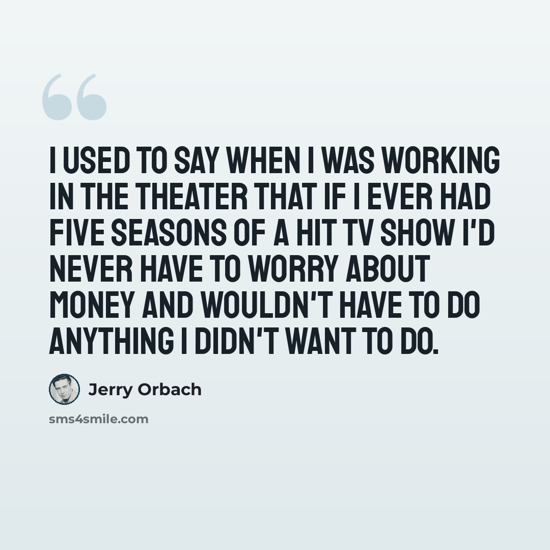 “I used to say when I was working in the theater that if I ever had five seasons of a hit TV show I'd never have to worry about money and wouldn't have to do anything I didn't want to do.” quote by Jerry Orbach