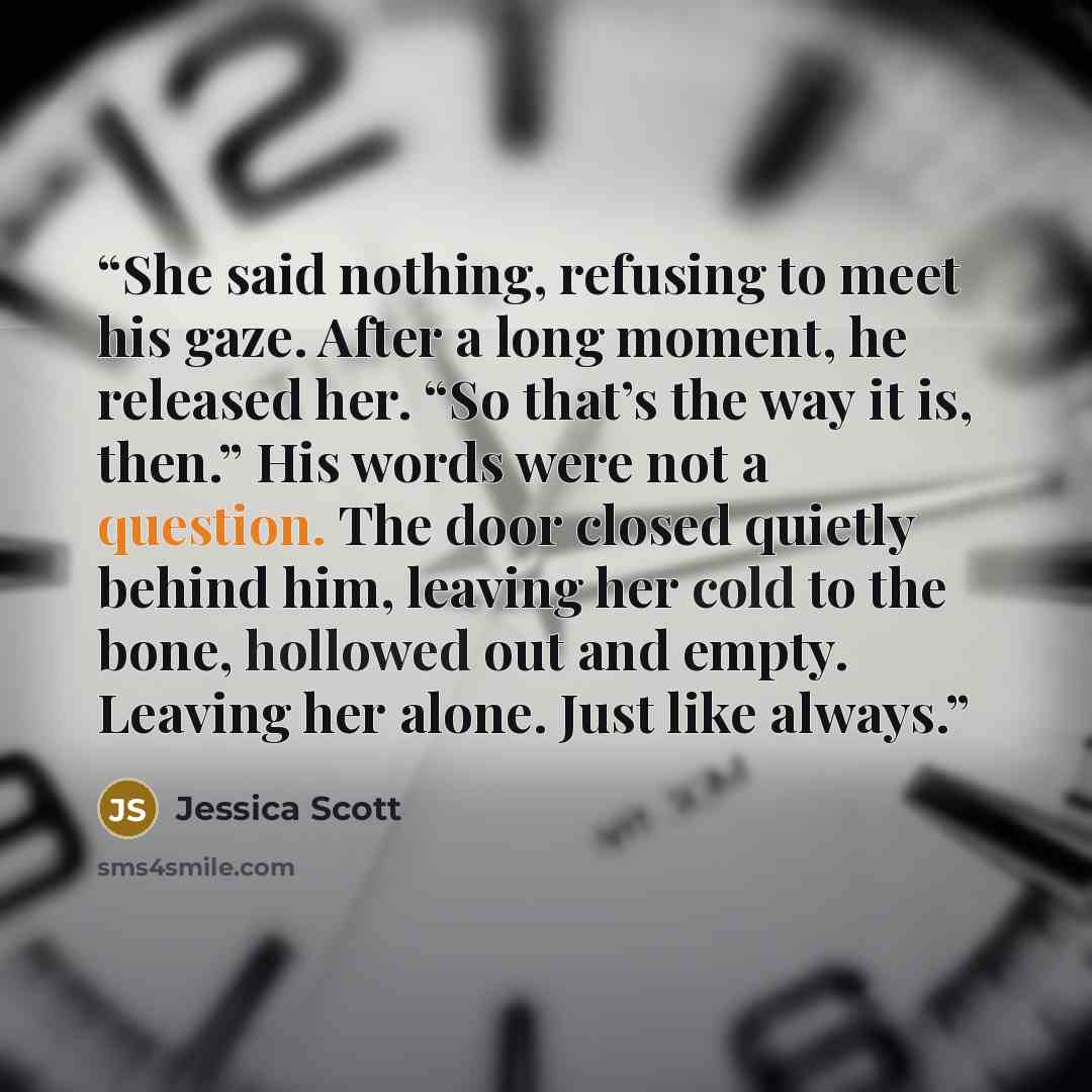 “She said nothing, refusing to meet his gaze. After a long moment, he released her. “So that’s the way it is, then.” His words were not a question. The door closed quietly behind him, leaving her cold to the bone, hollowed out and empty. Leaving her alone. Just like always.” quote by Jessica Scott