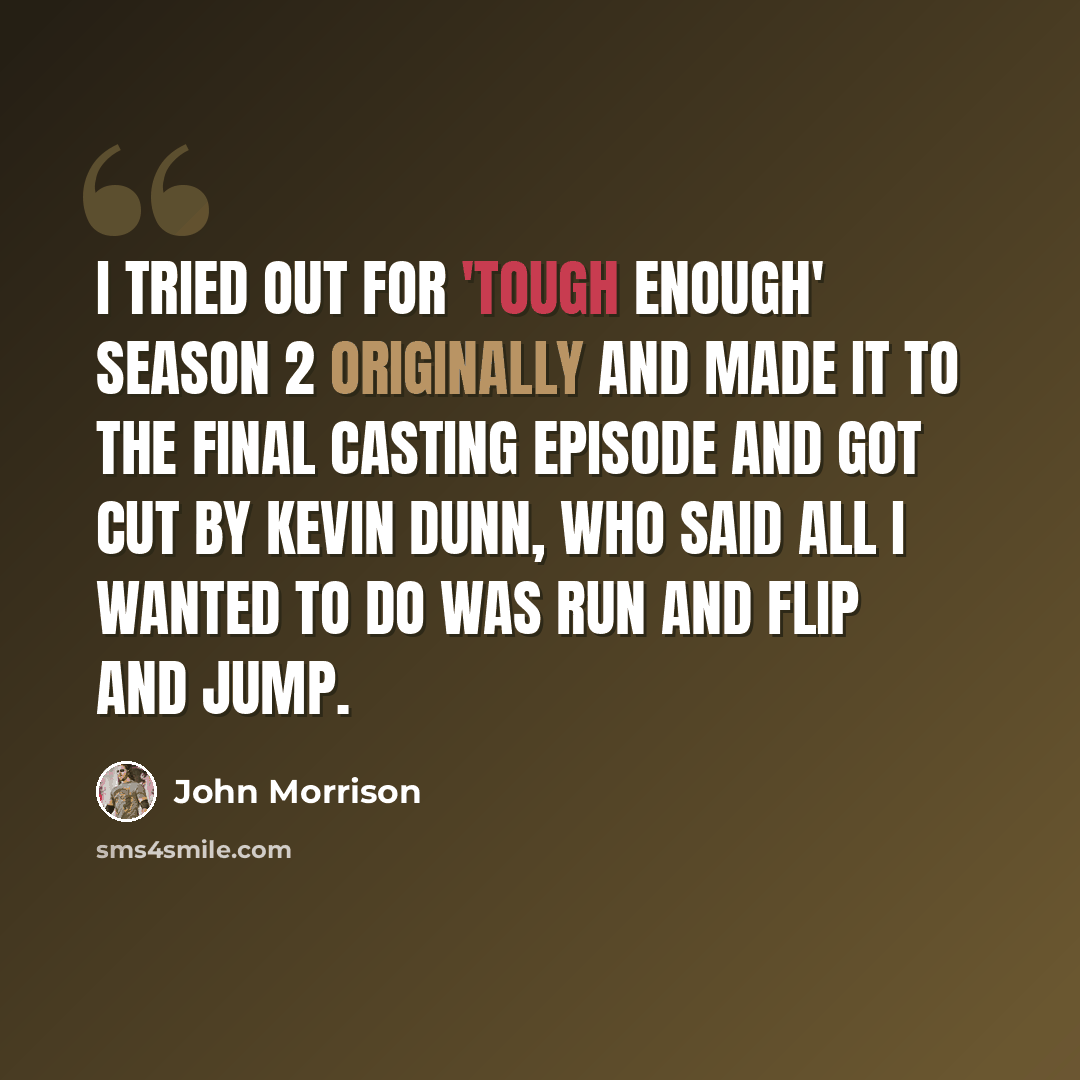“I tried out for 'Tough Enough' season 2 originally and made it to the final casting episode and got cut by Kevin Dunn, who said all I wanted to do was run and flip and jump.” quote by John Morrison