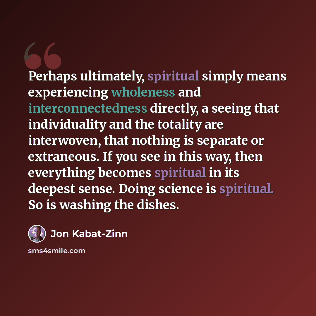“Perhaps ultimately, spiritual simply means experiencing wholeness and interconnectedness directly, a seeing that individuality and the totality are interwoven, that nothing is separate or extraneous. If you see in this way, then everything becomes spiritual in its deepest sense. Doing science is…” quote by Jon Kabat-Zinn