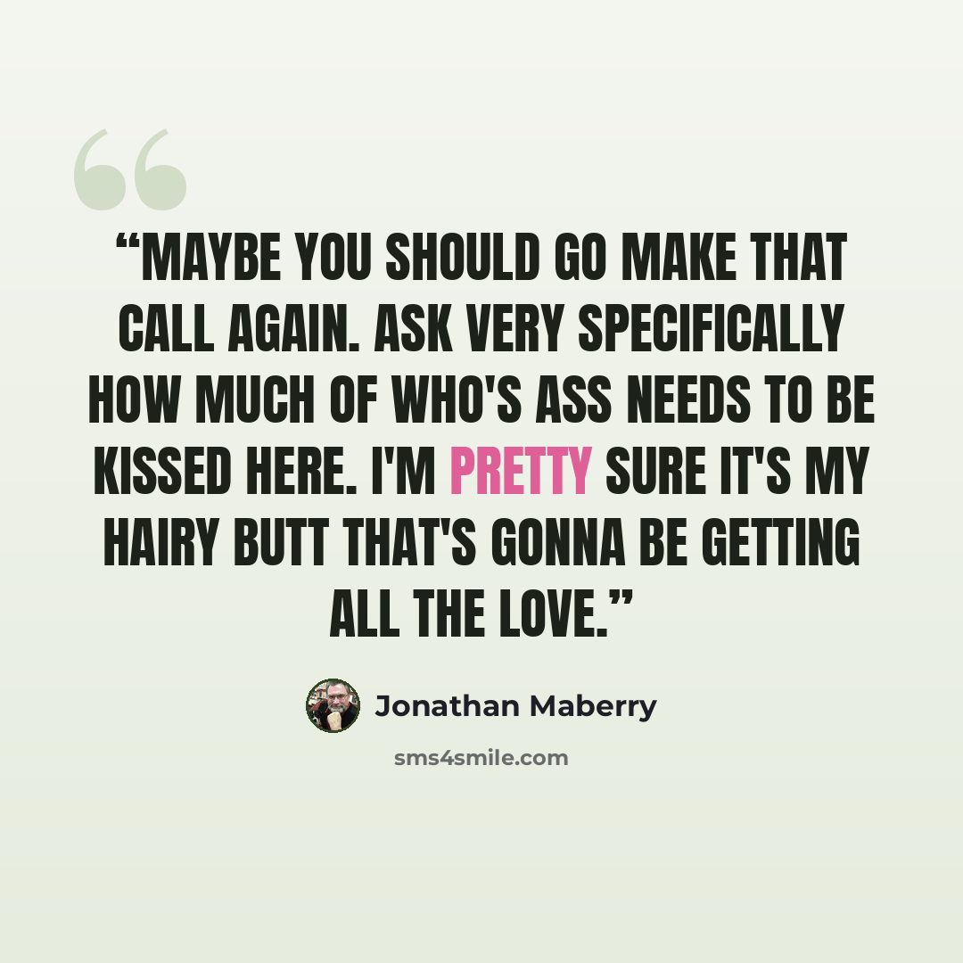 “Maybe you should go make that call again. Ask very specifically how much of who's ass needs to be kissed here. I'm pretty sure it's my hairy butt that's gonna be getting all the love.” quote by Jonathan Maberry