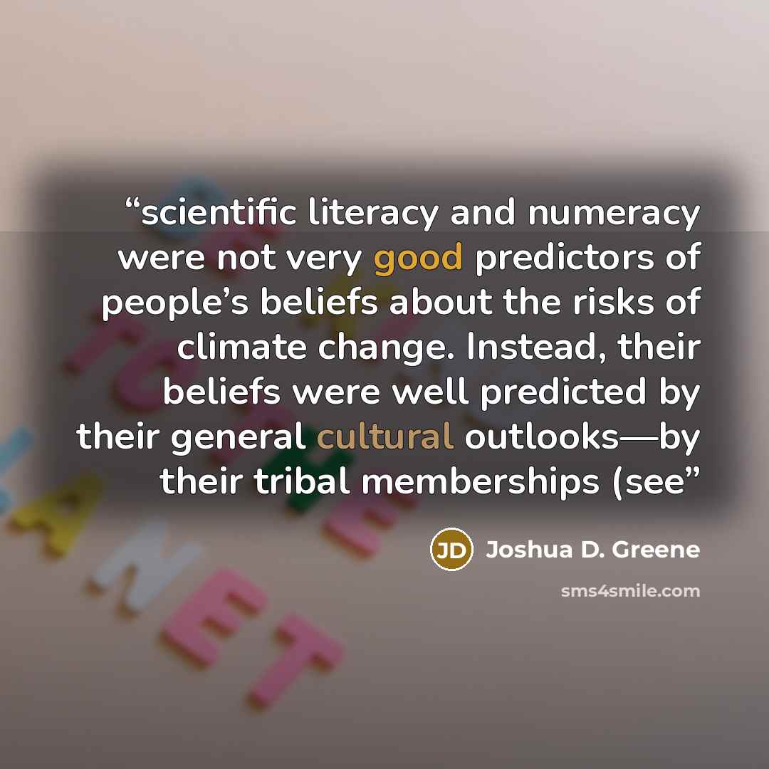 “scientific literacy and numeracy were not very good predictors of people’s beliefs about the risks of climate change. Instead, their beliefs were well predicted by their general cultural outlooks—by their tribal memberships (see” quote by Joshua D. Greene