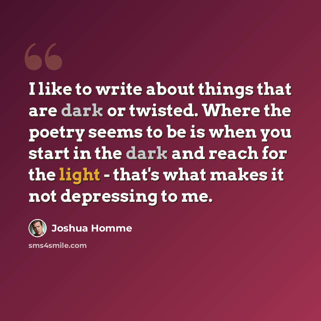 “I like to write about things that are dark or twisted. Where the poetry seems to be is when you start in the dark and reach for the light - that's what makes it not depressing to me.” quote by Joshua Homme