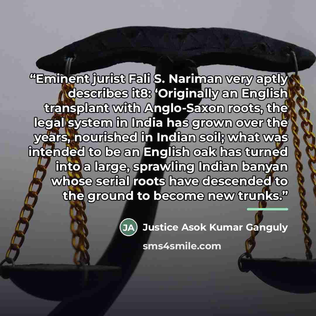 “Eminent jurist Fali S. Nariman very aptly describes it8: ‘Originally an English transplant with Anglo-Saxon roots, the legal system in India has grown over the years, nourished in Indian soil; what was intended to be an English oak has turned into a large, sprawling Indian banyan whose serial…” quote by Justice Asok Kumar Ganguly