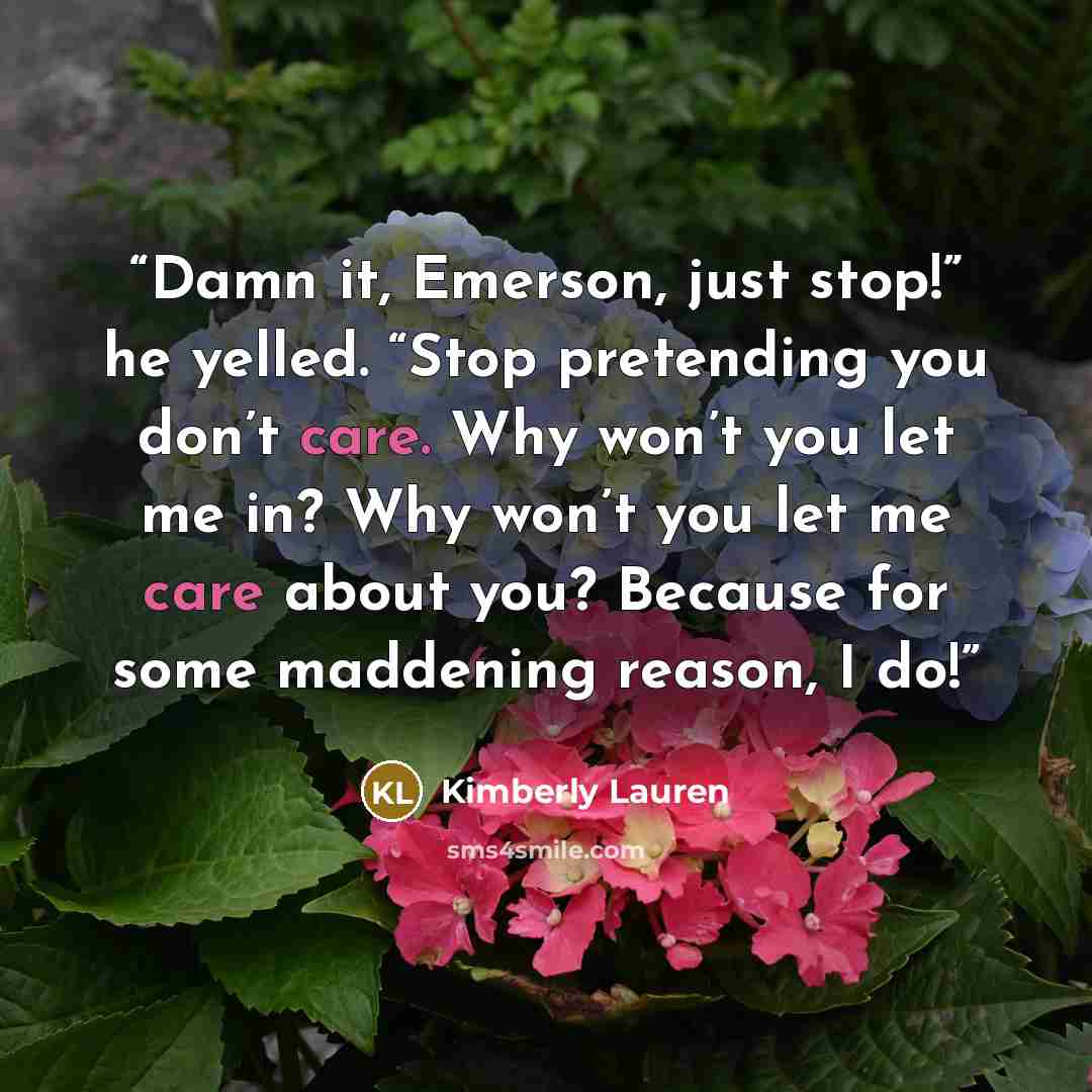 “Damn it, Emerson, just stop!” he yelled. “Stop pretending you don’t care. Why won’t you let me in? Why won’t you let me care about you? Because for some maddening reason, I do!” quote by Kimberly Lauren