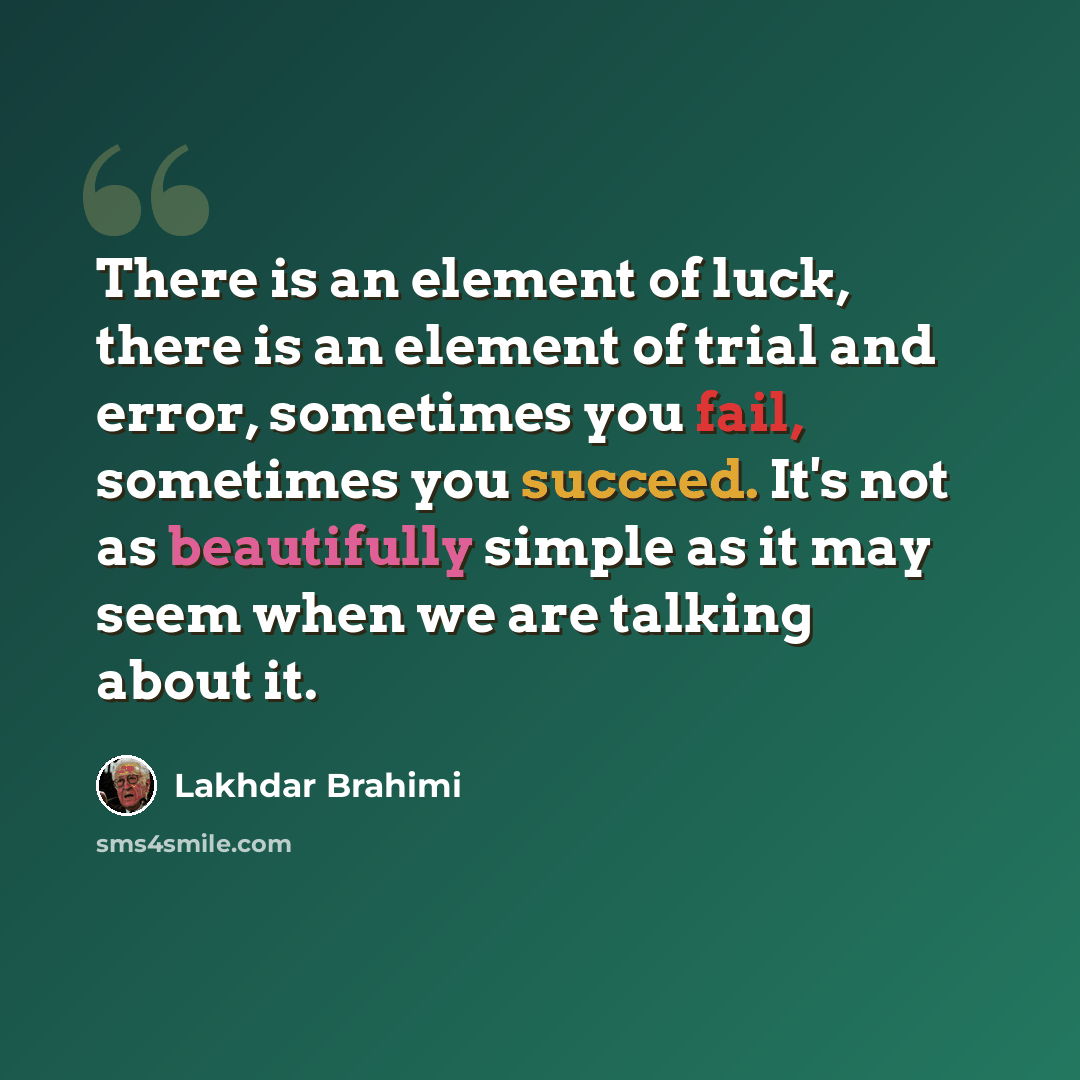 “There is an element of luck, there is an element of trial and error, sometimes you fail, sometimes you succeed. It's not as beautifully simple as it may seem when we are talking about it.” quote by Lakhdar Brahimi