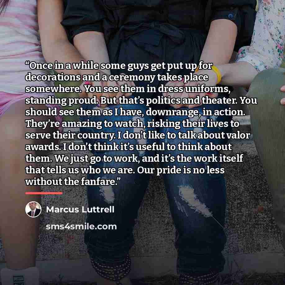 “Once in a while some guys get put up for decorations and a ceremony takes place somewhere. You see them in dress uniforms, standing proud. But that’s politics and theater. You should see them as I have, downrange, in action. They’re amazing to watch, risking their lives to serve their country. I…” quote by Marcus Luttrell