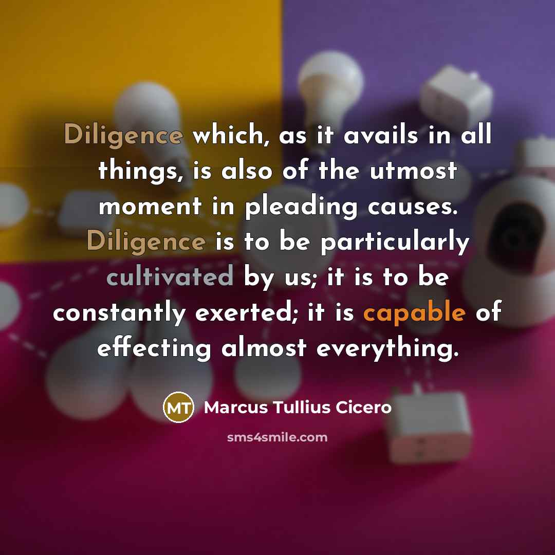 “Diligence which, as it avails in all things, is also of the utmost moment in pleading causes. Diligence is to be particularly cultivated by us; it is to be constantly exerted; it is capable of effecting almost everything.” quote by Marcus Tullius Cicero
