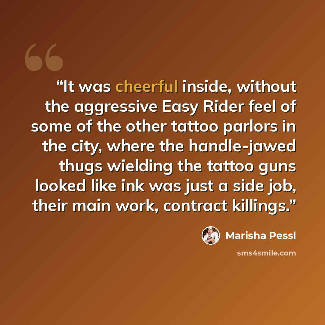 “It was cheerful inside, without the aggressive Easy Rider feel of some of the other tattoo parlors in the city, where the handle-jawed thugs wielding the tattoo guns looked like ink was just a side job, their main work, contract killings.” quote by Marisha Pessl