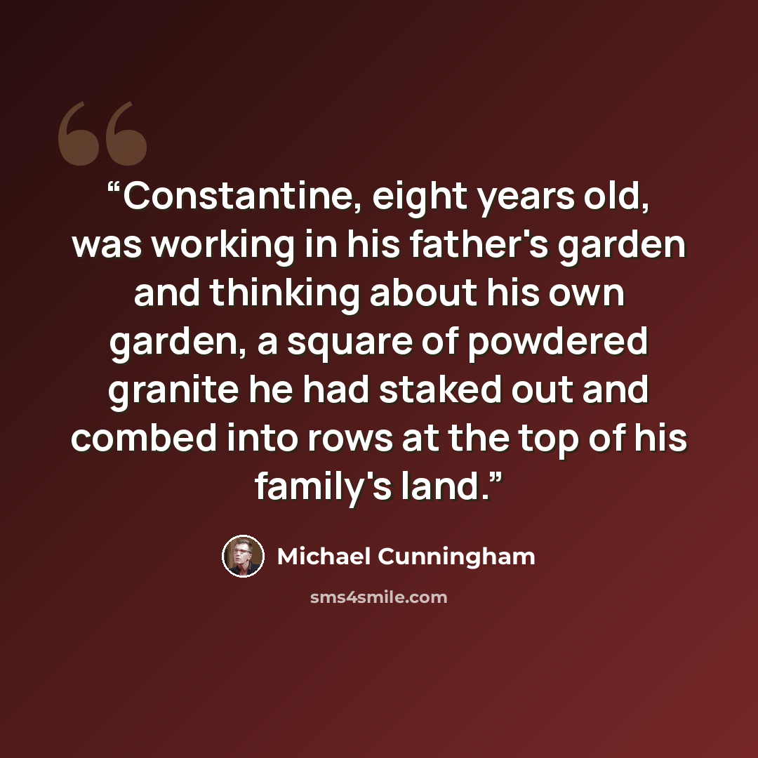 “Constantine, eight years old, was working in his father's garden and thinking about his own garden, a square of powdered granite he had staked out and combed into rows at the top of his family's land.” quote by Michael Cunningham