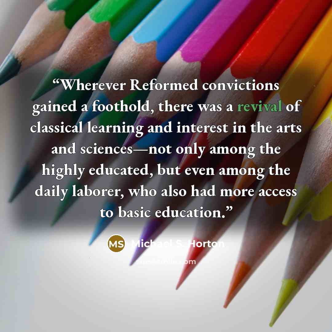 “Wherever Reformed convictions gained a foothold, there was a revival of classical learning and interest in the arts and sciences—not only among the highly educated, but even among the daily laborer, who also had more access to basic education.” quote by Michael S. Horton