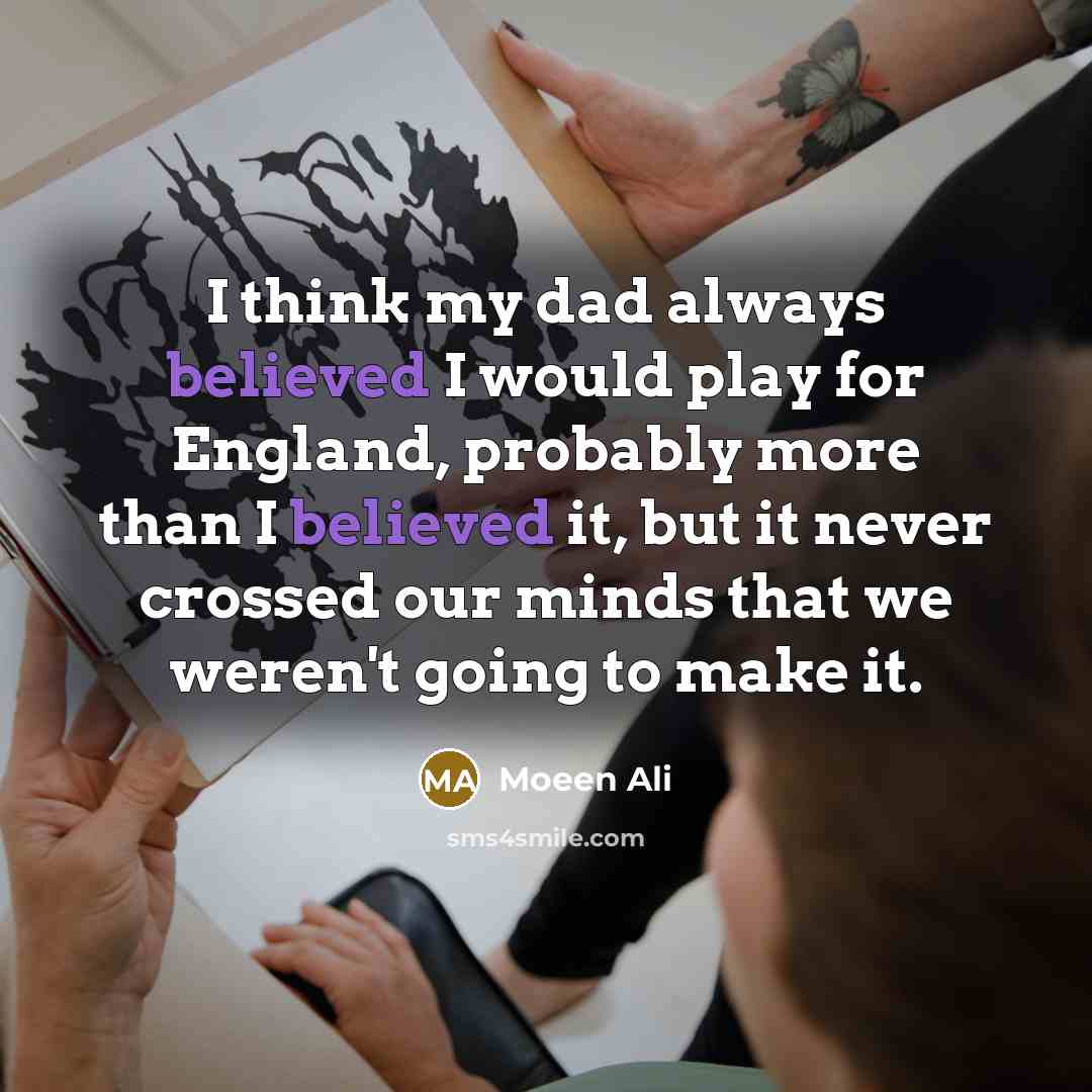 “I think my dad always believed I would play for England, probably more than I believed it, but it never crossed our minds that we weren't going to make it.” quote by Moeen Ali