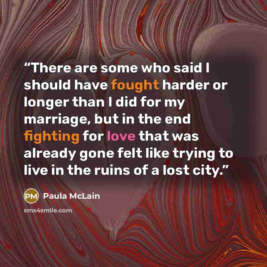 “There are some who said I should have fought harder or longer than I did for my marriage, but in the end fighting for love that was already gone felt like trying to live in the ruins of a lost city.” quote by Paula McLain