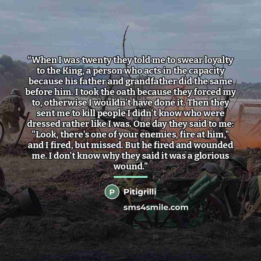 “When I was twenty they told me to swear loyalty to the King, a person who acts in the capacity because his father and grandfather did the same before him. I took the oath because they forced my to, otherwise I wouldn't have done it. Then they sent me to kill people I didn't know who were dressed…” quote by Pitigrilli