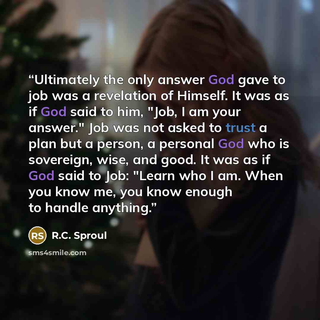 “Ultimately the only answer God gave to job was a revelation of Himself. It was as if God said to him, "Job, I am your answer." Job was not asked to trust a plan but a person, a personal God who is sovereign, wise, and good. It was as if God said to Job: "Learn who I am. When you know me, you know…” quote by R.C. Sproul