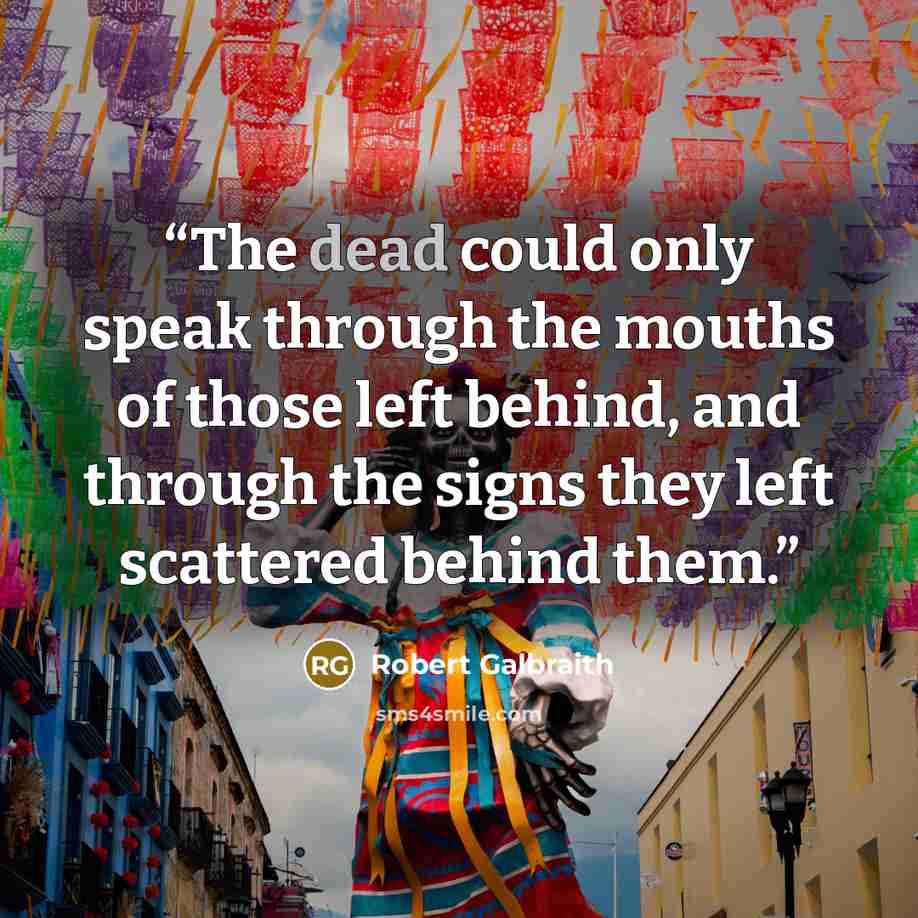 “The dead could only speak through the mouths of those left behind, and through the signs they left scattered behind them.” quote by Robert Galbraith