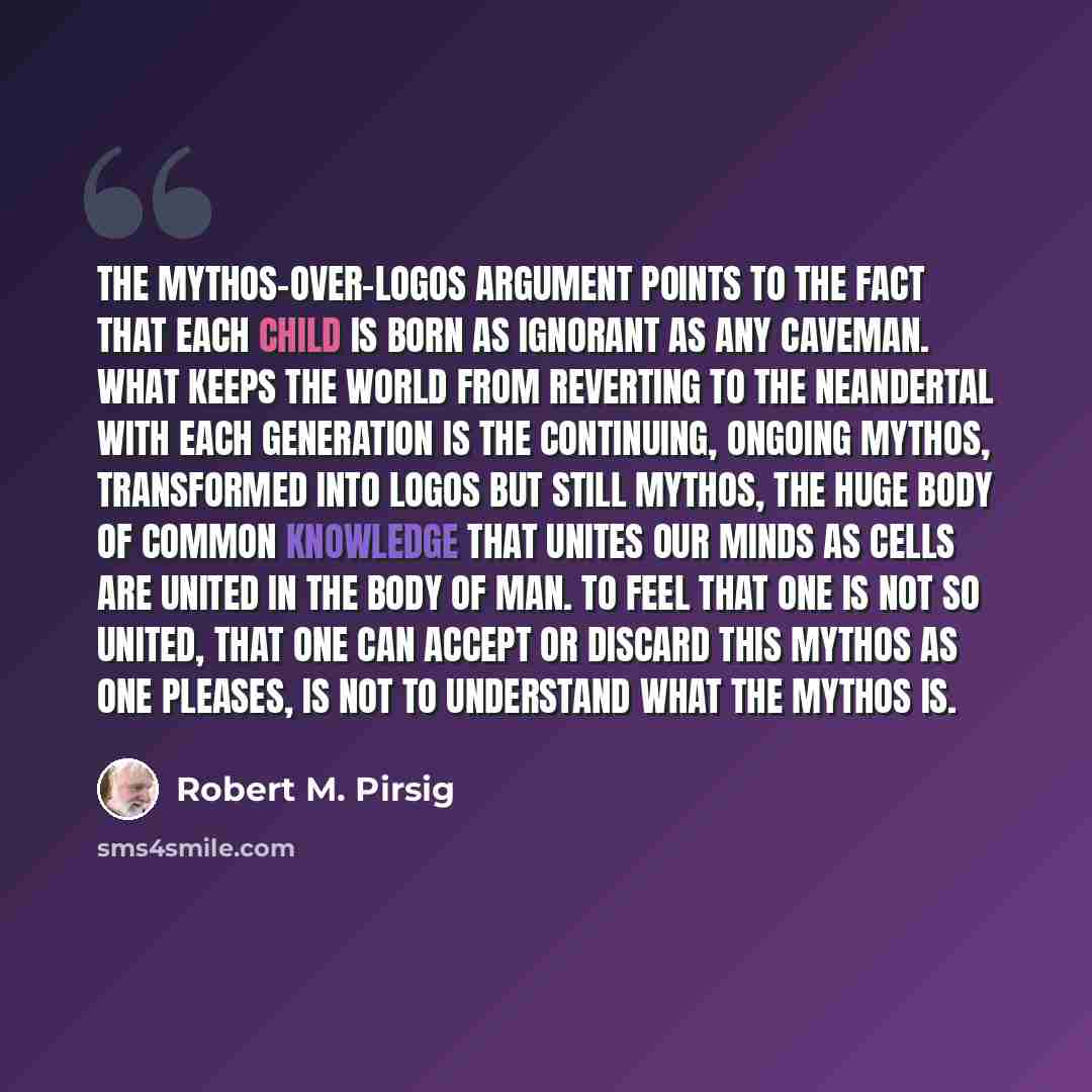 “The mythos-over-logos argument points to the fact that each child is born as ignorant as any caveman. What keeps the world from reverting to the Neandertal with each generation is the continuing, ongoing mythos, transformed into logos but still mythos, the huge body of common knowledge that unites…” quote by Robert M. Pirsig