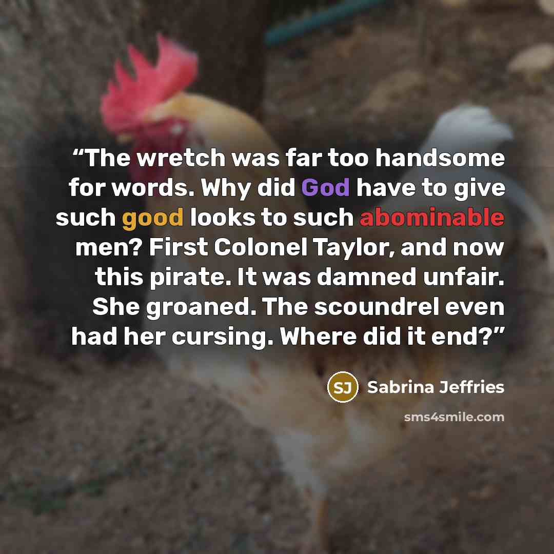“The wretch was far too handsome for words. Why did God have to give such good looks to such abominable men? First Colonel Taylor, and now this pirate. It was damned unfair. She groaned. The scoundrel even had her cursing. Where did it end?” quote by Sabrina Jeffries
