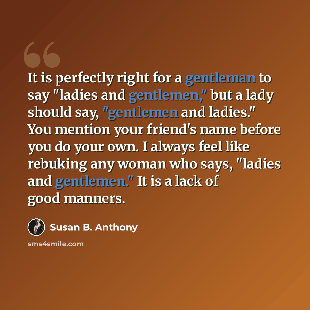 “It is perfectly right for a gentleman to say "ladies and gentlemen," but a lady should say, "gentlemen and ladies." You mention your friend's name before you do your own. I always feel like rebuking any woman who says, "ladies and gentlemen." It is a lack of good manners.” quote by Susan B. Anthony