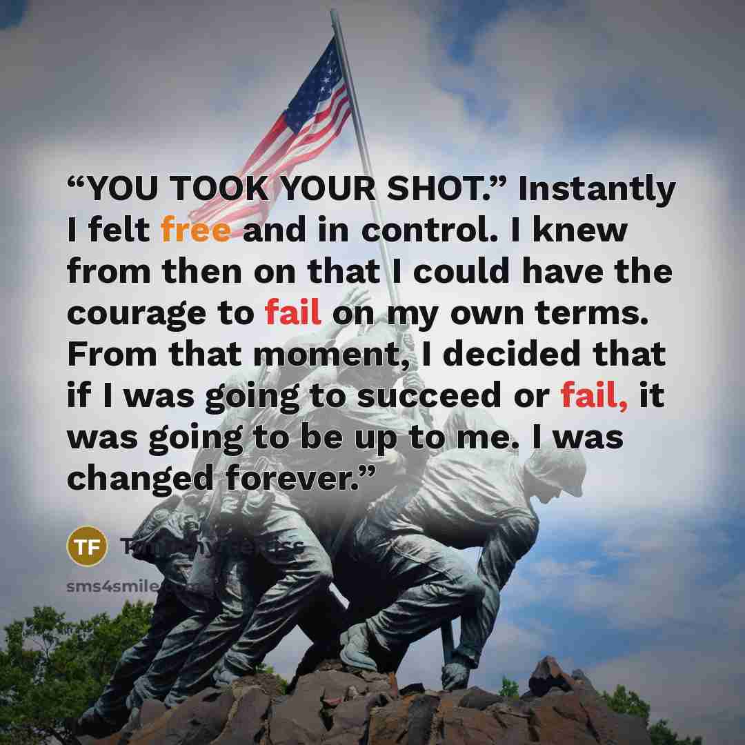 “YOU TOOK YOUR SHOT.” Instantly I felt free and in control. I knew from then on that I could have the courage to fail on my own terms. From that moment, I decided that if I was going to succeed or fail, it was going to be up to me. I was changed forever.” quote by Timothy Ferriss