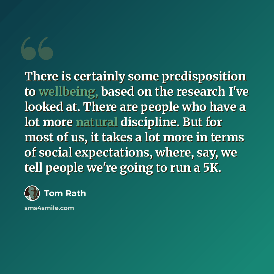 “There is certainly some predisposition to wellbeing, based on the research I've looked at. There are people who have a lot more natural discipline. But for most of us, it takes a lot more in terms of social expectations, where, say, we tell people we're going to run a 5K.” quote by Tom Rath