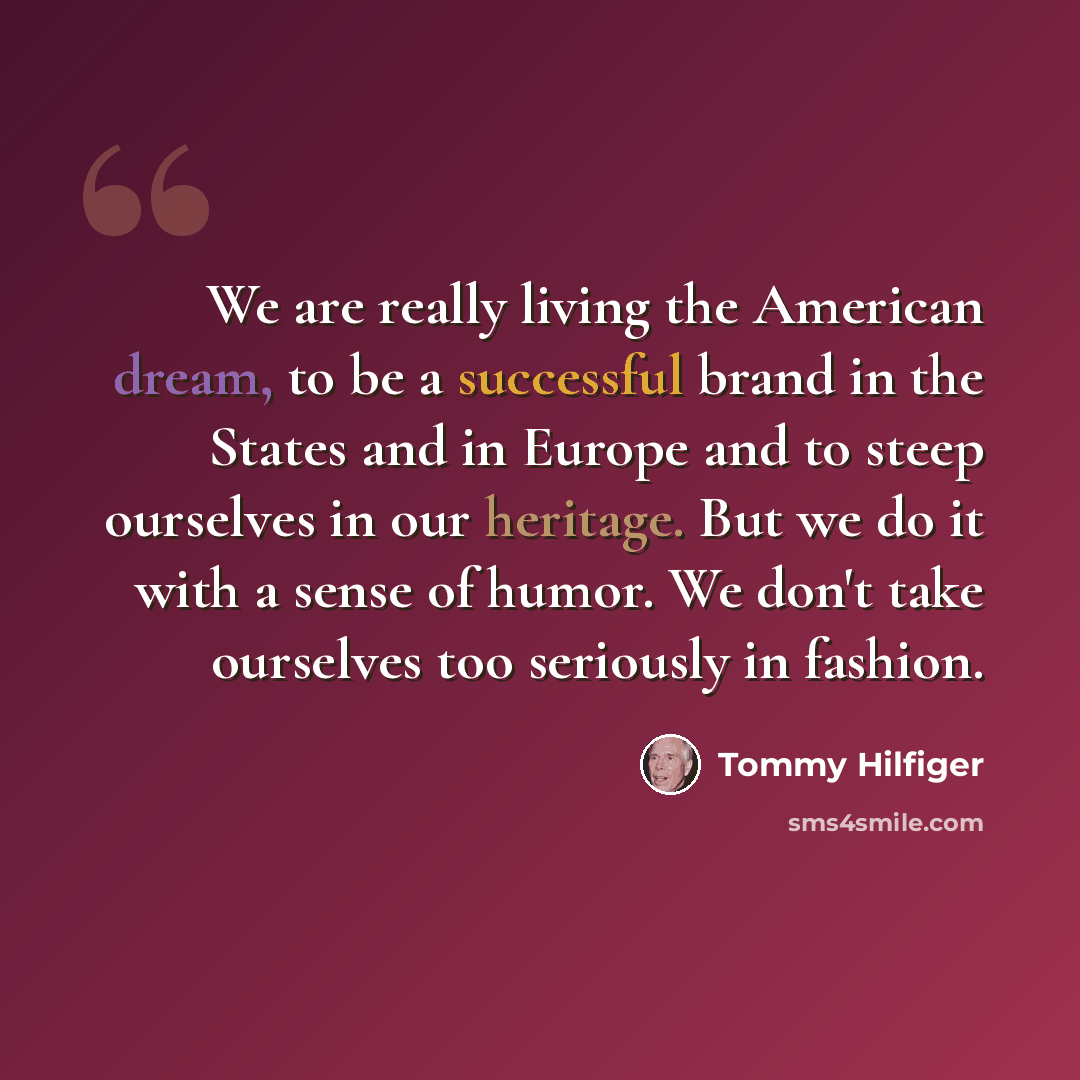“We are really living the American dream, to be a successful brand in the States and in Europe and to steep ourselves in our heritage. But we do it with a sense of humor. We don't take ourselves too seriously in fashion.” quote by Tommy Hilfiger