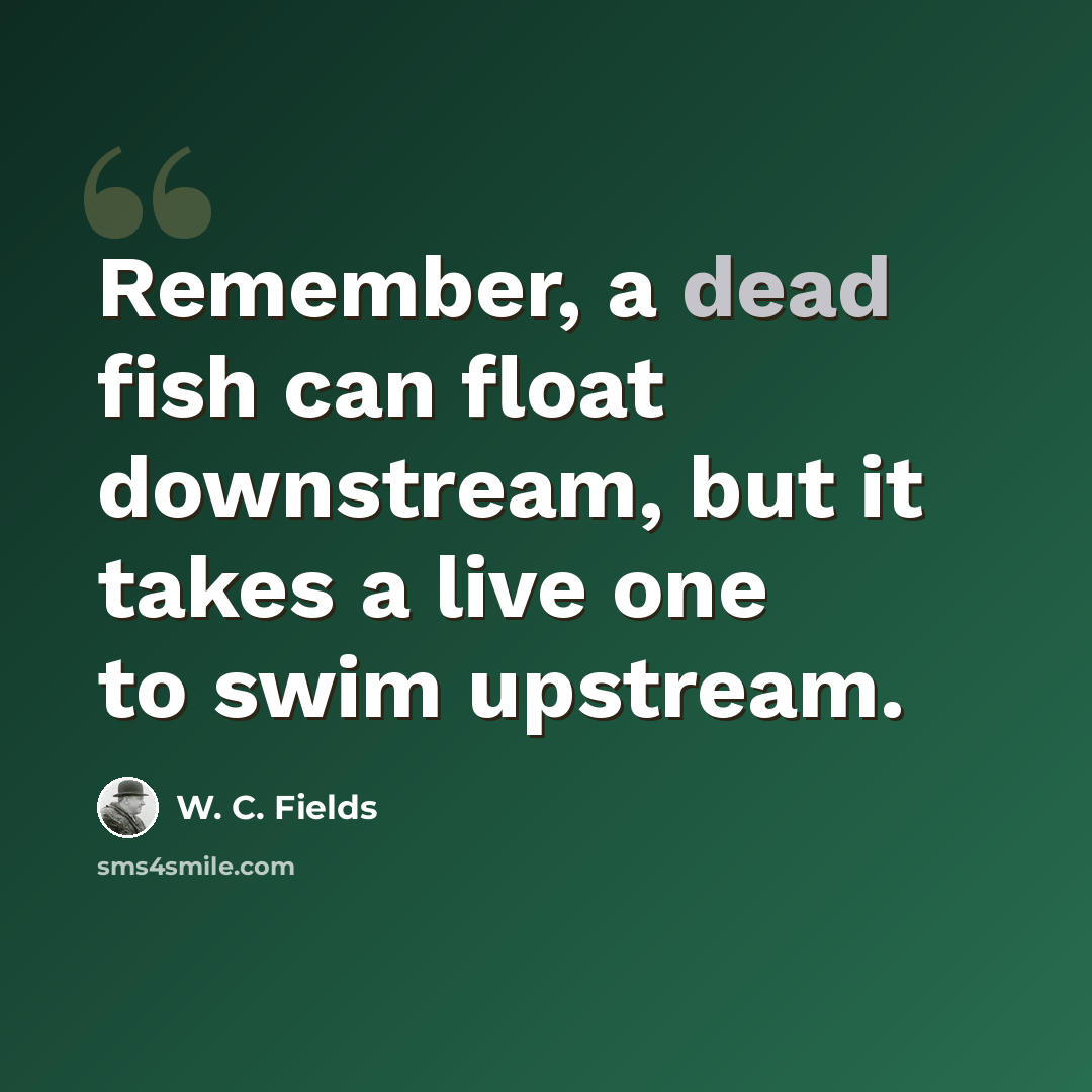 “Remember, a dead fish can float downstream, but it takes a live one to swim upstream.” quote by W. C. Fields
