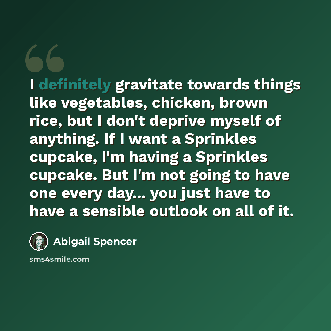 “I definitely gravitate towards things like vegetables, chicken, brown rice, but I don't deprive myself of anything. If I want a Sprinkles cupcake, I'm having a Sprinkles cupcake. But I'm not going to have one every day... you just have to have a sensible outlook on all of it.” quote by Abigail Spencer