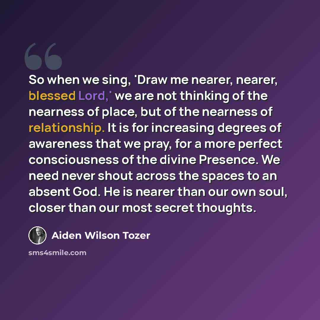 “So when we sing, 'Draw me nearer, nearer, blessed Lord,' we are not thinking of the nearness of place, but of the nearness of relationship. It is for increasing degrees of awareness that we pray, for a more perfect consciousness of the divine Presence. We need never shout across the spaces to an…” quote by Aiden Wilson Tozer