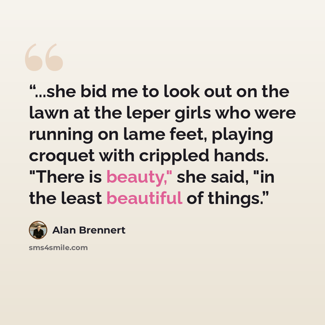 “...she bid me to look out on the lawn at the leper girls who were running on lame feet, playing croquet with crippled hands. "There is beauty," she said, "in the least beautiful of things.” quote by Alan Brennert