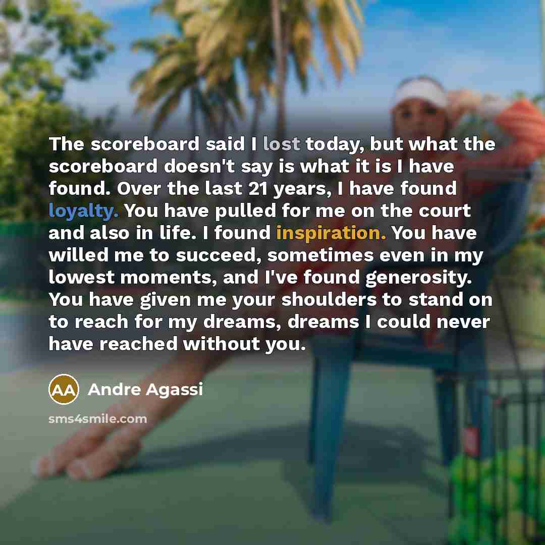 “The scoreboard said I lost today, but what the scoreboard doesn't say is what it is I have found. Over the last 21 years, I have found loyalty. You have pulled for me on the court and also in life. I found inspiration. You have willed me to succeed, sometimes even in my lowest moments, and I've…” quote by Andre Agassi