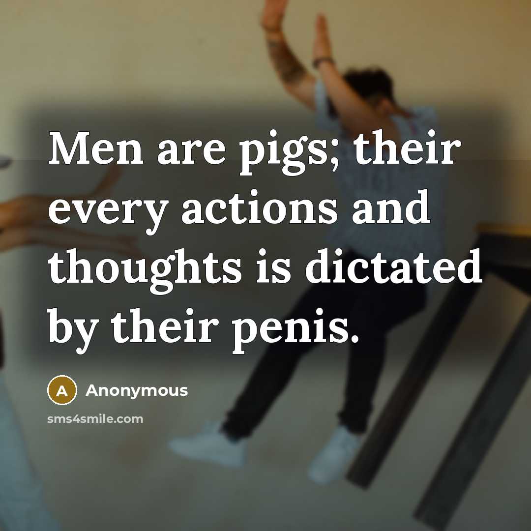 “Men are pigs; their every actions and thoughts is dictated by their penis.” quote by Anonymous