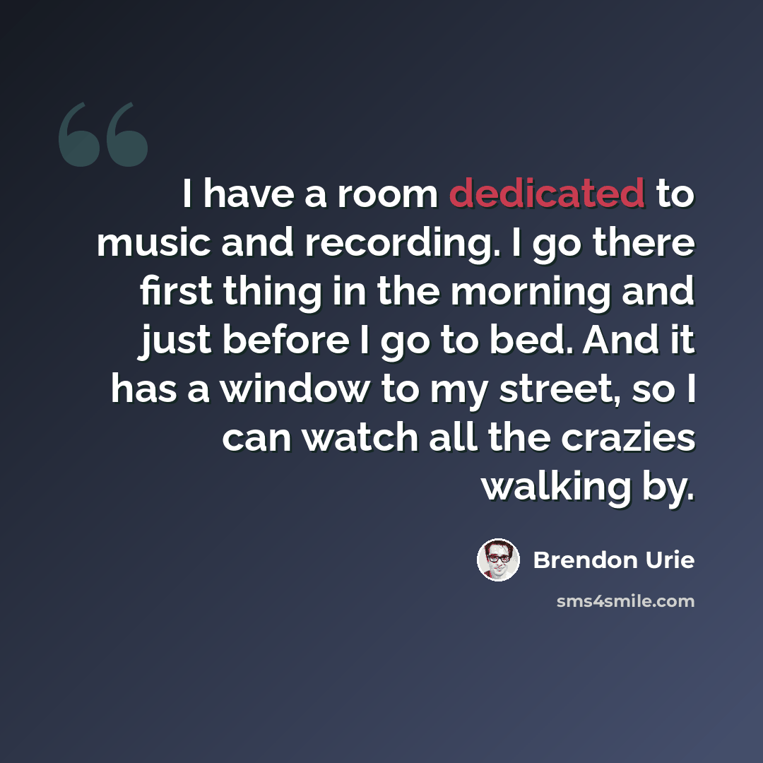 “I have a room dedicated to music and recording. I go there first thing in the morning and just before I go to bed. And it has a window to my street, so I can watch all the crazies walking by.” quote by Brendon Urie